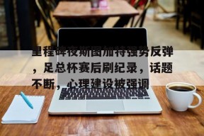 贝博体育里程碑夜斯图加特强势反弹，足总杯赛后刷纪录，话题不断，心理建设被强调的简单介绍